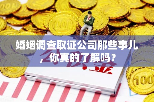思明婚姻调查取证公司那些事儿，你真的了解吗？